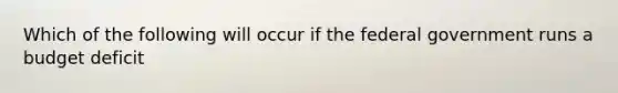 Which of the following will occur if the federal government runs a budget deficit