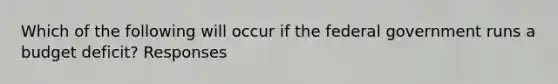 Which of the following will occur if the federal government runs a budget deficit? Responses