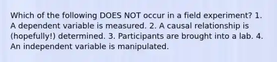 Which of the following DOES NOT occur in a field experiment? 1. A dependent variable is measured. 2. A causal relationship is (hopefully!) determined. 3. Participants are brought into a lab. 4. An independent variable is manipulated.