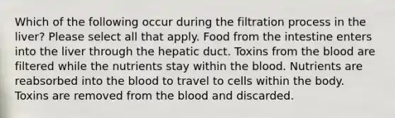 Which of the following occur during the filtration process in the liver? Please select all that apply. Food from the intestine enters into the liver through the hepatic duct. Toxins from the blood are filtered while the nutrients stay within the blood. Nutrients are reabsorbed into the blood to travel to cells within the body. Toxins are removed from the blood and discarded.