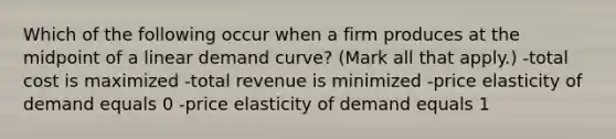 Which of the following occur when a firm produces at the midpoint of a linear demand curve? (Mark all that apply.) -total cost is maximized -total revenue is minimized -price elasticity of demand equals 0 -price elasticity of demand equals 1