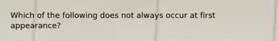 Which of the following does not always occur at first appearance?