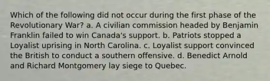 Which of the following did not occur during the first phase of the Revolutionary War? a. A civilian commission headed by Benjamin Franklin failed to win Canada's support. b. Patriots stopped a Loyalist uprising in North Carolina. c. Loyalist support convinced the British to conduct a southern offensive. d. Benedict Arnold and Richard Montgomery lay siege to Quebec.