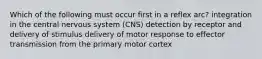 Which of the following must occur first in a reflex arc? integration in the central nervous system (CNS) detection by receptor and delivery of stimulus delivery of motor response to effector transmission from the primary motor cortex