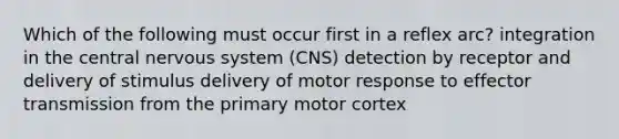 Which of the following must occur first in a reflex arc? integration in the central nervous system (CNS) detection by receptor and delivery of stimulus delivery of motor response to effector transmission from the primary motor cortex