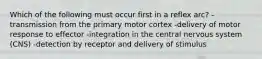 Which of the following must occur first in a reflex arc? -transmission from the primary motor cortex -delivery of motor response to effector -integration in the central nervous system (CNS) -detection by receptor and delivery of stimulus