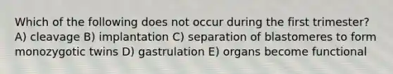 Which of the following does not occur during the first trimester? A) cleavage B) implantation C) separation of blastomeres to form monozygotic twins D) gastrulation E) organs become functional