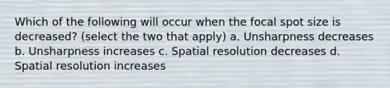 Which of the following will occur when the focal spot size is decreased? (select the two that apply) a. Unsharpness decreases b. Unsharpness increases c. Spatial resolution decreases d. Spatial resolution increases