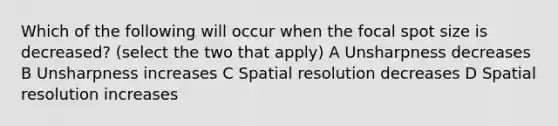 Which of the following will occur when the focal spot size is decreased? (select the two that apply) A Unsharpness decreases B Unsharpness increases C Spatial resolution decreases D Spatial resolution increases