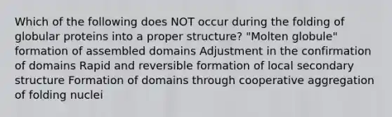 Which of the following does NOT occur during the folding of globular proteins into a proper structure? "Molten globule" formation of assembled domains Adjustment in the confirmation of domains Rapid and reversible formation of local secondary structure Formation of domains through cooperative aggregation of folding nuclei