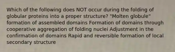 Which of the following does NOT occur during the folding of globular proteins into a proper structure? "Molten globule" formation of assembled domains Formation of domains through cooperative aggregation of folding nuclei Adjustment in the confirmation of domains Rapid and reversible formation of local <a href='https://www.questionai.com/knowledge/kRddrCuqpV-secondary-structure' class='anchor-knowledge'>secondary structure</a>