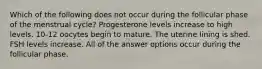 Which of the following does not occur during the follicular phase of the menstrual cycle? Progesterone levels increase to high levels. 10-12 oocytes begin to mature. The uterine lining is shed. FSH levels increase. All of the answer options occur during the follicular phase.