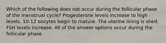 Which of the following does not occur during the follicular phase of the menstrual cycle? Progesterone levels increase to high levels. 10-12 oocytes begin to mature. The uterine lining is shed. FSH levels increase. All of the answer options occur during the follicular phase.