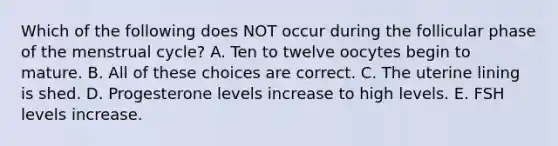 Which of the following does NOT occur during the follicular phase of the menstrual cycle? A. Ten to twelve oocytes begin to mature. B. All of these choices are correct. C. The uterine lining is shed. D. Progesterone levels increase to high levels. E. FSH levels increase.