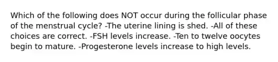 Which of the following does NOT occur during the follicular phase of the menstrual cycle? -The uterine lining is shed. -All of these choices are correct. -FSH levels increase. -Ten to twelve oocytes begin to mature. -Progesterone levels increase to high levels.