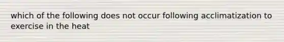 which of the following does not occur following acclimatization to exercise in the heat