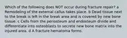 Which of the following does NOT occur during fracture repair? a Remodeling of the external callus takes place. b Dead tissue next to the break is left in the break area and is covered by new bone tissue. c Cells from the periosteum and endosteum divide and differentiate into osteoblasts to secrete new bone matrix into the injured area. d A fracture hematoma forms.