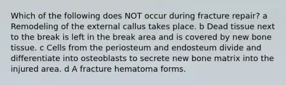 Which of the following does NOT occur during fracture repair? a Remodeling of the external callus takes place. b Dead tissue next to the break is left in the break area and is covered by new bone tissue. c Cells from the periosteum and endosteum divide and differentiate into osteoblasts to secrete new bone matrix into the injured area. d A fracture hematoma forms.