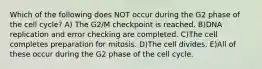 Which of the following does NOT occur during the G2 phase of the cell cycle? A) The G2/M checkpoint is reached. B)DNA replication and error checking are completed. C)The cell completes preparation for mitosis. D)The cell divides. E)All of these occur during the G2 phase of the cell cycle.