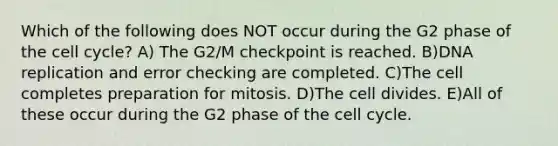 Which of the following does NOT occur during the G2 phase of the <a href='https://www.questionai.com/knowledge/keQNMM7c75-cell-cycle' class='anchor-knowledge'>cell cycle</a>? A) The G2/M checkpoint is reached. B)<a href='https://www.questionai.com/knowledge/kofV2VQU2J-dna-replication' class='anchor-knowledge'>dna replication</a> and error checking are completed. C)The cell completes preparation for mitosis. D)The cell divides. E)All of these occur during the G2 phase of the cell cycle.