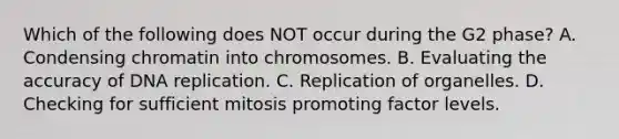 Which of the following does NOT occur during the G2 phase? A. Condensing chromatin into chromosomes. B. Evaluating the accuracy of DNA replication. C. Replication of organelles. D. Checking for sufficient mitosis promoting factor levels.