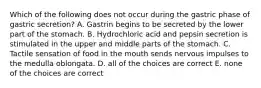 Which of the following does not occur during the gastric phase of gastric secretion? A. Gastrin begins to be secreted by the lower part of the stomach. B. Hydrochloric acid and pepsin secretion is stimulated in the upper and middle parts of the stomach. C. Tactile sensation of food in the mouth sends nervous impulses to the medulla oblongata. D. all of the choices are correct E. none of the choices are correct