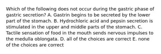 Which of the following does not occur during the gastric phase of gastric secretion? A. Gastrin begins to be secreted by the lower part of the stomach. B. Hydrochloric acid and pepsin secretion is stimulated in the upper and middle parts of the stomach. C. Tactile sensation of food in the mouth sends nervous impulses to the medulla oblongata. D. all of the choices are correct E. none of the choices are correct