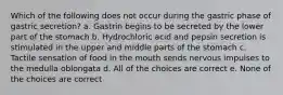 Which of the following does not occur during the gastric phase of gastric secretion? a. Gastrin begins to be secreted by the lower part of the stomach b. Hydrochloric acid and pepsin secretion is stimulated in the upper and middle parts of the stomach c. Tactile sensation of food in the mouth sends nervous impulses to the medulla oblongata d. All of the choices are correct e. None of the choices are correct