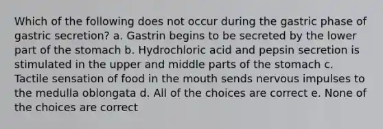 Which of the following does not occur during the gastric phase of gastric secretion? a. Gastrin begins to be secreted by the lower part of the stomach b. Hydrochloric acid and pepsin secretion is stimulated in the upper and middle parts of the stomach c. Tactile sensation of food in the mouth sends nervous impulses to the medulla oblongata d. All of the choices are correct e. None of the choices are correct