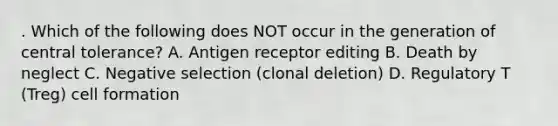 . Which of the following does NOT occur in the generation of central tolerance? A. Antigen receptor editing B. Death by neglect C. Negative selection (clonal deletion) D. Regulatory T (Treg) cell formation