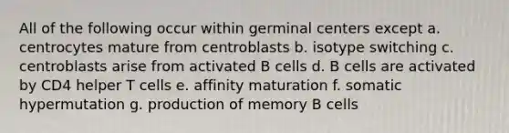 All of the following occur within germinal centers except a. centrocytes mature from centroblasts b. isotype switching c. centroblasts arise from activated B cells d. B cells are activated by CD4 helper T cells e. affinity maturation f. somatic hypermutation g. production of memory B cells