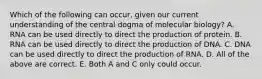 Which of the following can occur, given our current understanding of the central dogma of molecular biology? A. RNA can be used directly to direct the production of protein. B. RNA can be used directly to direct the production of DNA. C. DNA can be used directly to direct the production of RNA. D. All of the above are correct. E. Both A and C only could occur.