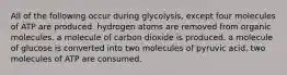 All of the following occur during glycolysis, except four molecules of ATP are produced. hydrogen atoms are removed from organic molecules. a molecule of carbon dioxide is produced. a molecule of glucose is converted into two molecules of pyruvic acid. two molecules of ATP are consumed.