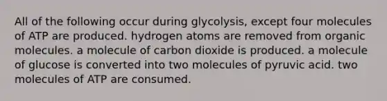 All of the following occur during glycolysis, except four molecules of ATP are produced. hydrogen atoms are removed from <a href='https://www.questionai.com/knowledge/kjUwUacPFG-organic-molecules' class='anchor-knowledge'>organic molecules</a>. a molecule of carbon dioxide is produced. a molecule of glucose is converted into two molecules of pyruvic acid. two molecules of ATP are consumed.