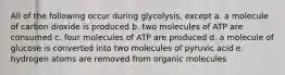 All of the following occur during glycolysis, except a. a molecule of carbon dioxide is produced b. two molecules of ATP are consumed c. four molecules of ATP are produced d. a molecule of glucose is converted into two molecules of pyruvic acid e. hydrogen atoms are removed from organic molecules