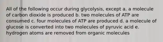 All of the following occur during glycolysis, except a. a molecule of carbon dioxide is produced b. two molecules of ATP are consumed c. four molecules of ATP are produced d. a molecule of glucose is converted into two molecules of pyruvic acid e. hydrogen atoms are removed from organic molecules