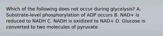 Which of the following does not occur during glycolysis? A. Substrate-level phosphorylation of ADP occurs B. NAD+ is reduced to NADH C. NADH is oxidized to NAD+ D. Glucose is converted to two molecules of pyruvate