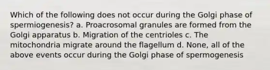 Which of the following does not occur during the Golgi phase of spermiogenesis? a. Proacrosomal granules are formed from the Golgi apparatus b. Migration of the centrioles c. The mitochondria migrate around the flagellum d. None, all of the above events occur during the Golgi phase of spermogenesis