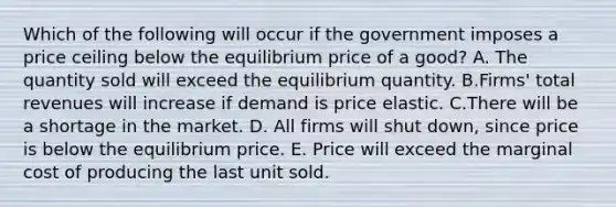 Which of the following will occur if the government imposes a price ceiling below the equilibrium price of a good? A. The quantity sold will exceed the equilibrium quantity. B.Firms' total revenues will increase if demand is price elastic. C.There will be a shortage in the market. D. All firms will shut down, since price is below the equilibrium price. E. Price will exceed the marginal cost of producing the last unit sold.