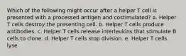 Which of the following might occur after a helper T cell is presented with a processed antigen and costimulated? a. Helper T cells destroy the presenting cell. b. Helper T cells produce antibodies. c. Helper T cells release interleukins that stimulate B cells to clone. d. Helper T cells stop division. e. Helper T cells lyse