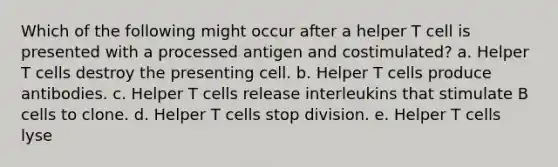 Which of the following might occur after a helper T cell is presented with a processed antigen and costimulated? a. Helper T cells destroy the presenting cell. b. Helper T cells produce antibodies. c. Helper T cells release interleukins that stimulate B cells to clone. d. Helper T cells stop division. e. Helper T cells lyse