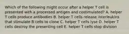 Which of the following might occur after a helper T cell is presented with a processed antigen and costimulated? A. helper T cells produce antibodies B. helper T cells release interleukins that stimulate B cells to clone C. helper T cells lyse D. helper T cells destroy the presenting cell E. helper T cells stop division