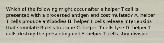 Which of the following might occur after a helper T cell is presented with a processed antigen and costimulated? A. helper T cells produce antibodies B. helper T cells release interleukins that stimulate B cells to clone C. helper T cells lyse D. helper T cells destroy the presenting cell E. helper T cells stop division