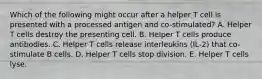 Which of the following might occur after a helper T cell is presented with a processed antigen and co-stimulated? A. Helper T cells destroy the presenting cell. B. Helper T cells produce antibodies. C. Helper T cells release interleukins (IL-2) that co-stimulate B cells. D. Helper T cells stop division. E. Helper T cells lyse.