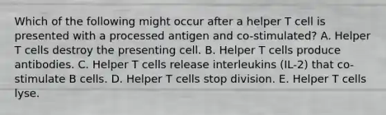 Which of the following might occur after a helper T cell is presented with a processed antigen and co-stimulated? A. Helper T cells destroy the presenting cell. B. Helper T cells produce antibodies. C. Helper T cells release interleukins (IL-2) that co-stimulate B cells. D. Helper T cells stop division. E. Helper T cells lyse.