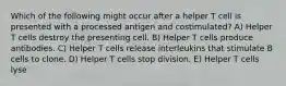 Which of the following might occur after a helper T cell is presented with a processed antigen and costimulated? A) Helper T cells destroy the presenting cell. B) Helper T cells produce antibodies. C) Helper T cells release interleukins that stimulate B cells to clone. D) Helper T cells stop division. E) Helper T cells lyse