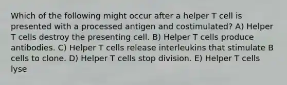 Which of the following might occur after a helper T cell is presented with a processed antigen and costimulated? A) Helper T cells destroy the presenting cell. B) Helper T cells produce antibodies. C) Helper T cells release interleukins that stimulate B cells to clone. D) Helper T cells stop division. E) Helper T cells lyse