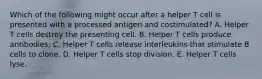 Which of the following might occur after a helper T cell is presented with a processed antigen and costimulated? A. Helper T cells destroy the presenting cell. B. Helper T cells produce antibodies. C. Helper T cells release interleukins that stimulate B cells to clone. D. Helper T cells stop division. E. Helper T cells lyse.