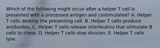 Which of the following might occur after a helper T cell is presented with a processed antigen and costimulated? A. Helper T cells destroy the presenting cell. B. Helper T cells produce antibodies. C. Helper T cells release interleukins that stimulate B cells to clone. D. Helper T cells stop division. E. Helper T cells lyse.