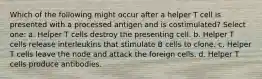 Which of the following might occur after a helper T cell is presented with a processed antigen and is costimulated? Select one: a. Helper T cells destroy the presenting cell. b. Helper T cells release interleukins that stimulate B cells to clone. c. Helper T cells leave the node and attack the foreign cells. d. Helper T cells produce antibodies.